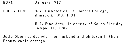 BORN: January 1967, EDUCATION: M.A. Humanities, St. John’s College, Annapolis, MD, 1991 B.A. Fine Arts, University of South Florida, Tampa, FL, 1989,  Julie Ober resides with her husband and children in their Pennsylvania cottage.